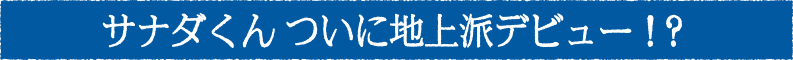 サナダくんついに地上波デビュー！？
